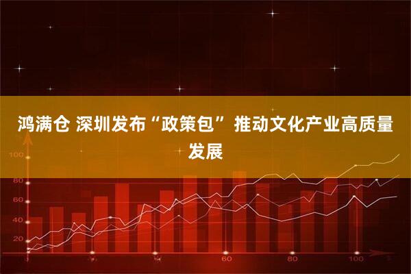 鸿满仓 深圳发布“政策包” 推动文化产业高质量发展