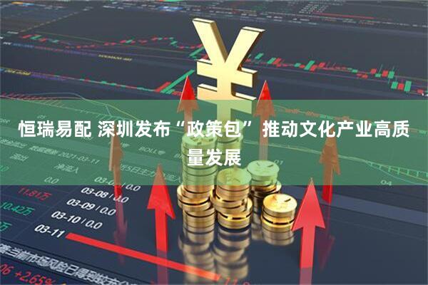 恒瑞易配 深圳发布“政策包” 推动文化产业高质量发展