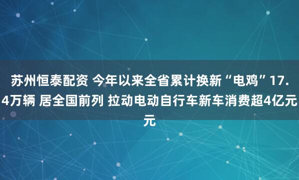 苏州恒泰配资 今年以来全省累计换新“电鸡”17.4万辆 居全国前列 拉动电动自行车新车消费超4亿元