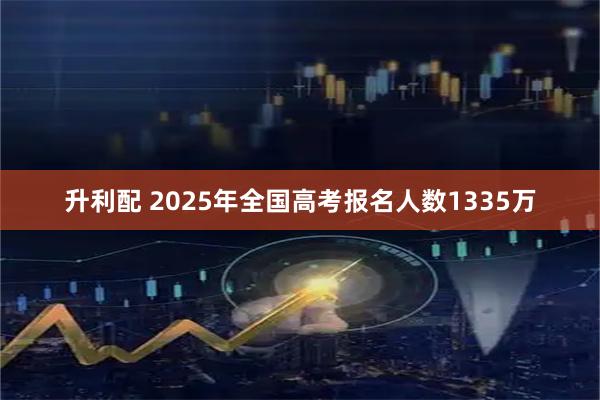 升利配 2025年全国高考报名人数1335万