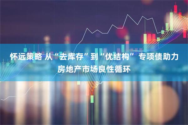 怀远策略 从“去库存”到“优结构” 专项债助力房地产市场良性循环