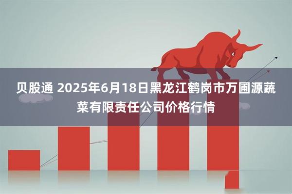 贝股通 2025年6月18日黑龙江鹤岗市万圃源蔬菜有限责任公司价格行情