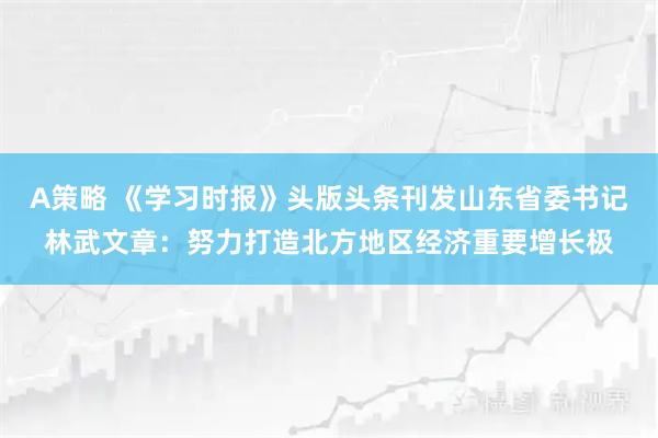 A策略 《学习时报》头版头条刊发山东省委书记林武文章：努力打造北方地区经济重要增长极