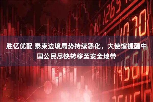 胜亿优配 泰柬边境局势持续恶化,大使馆提醒中国公民尽快转移至安全地带