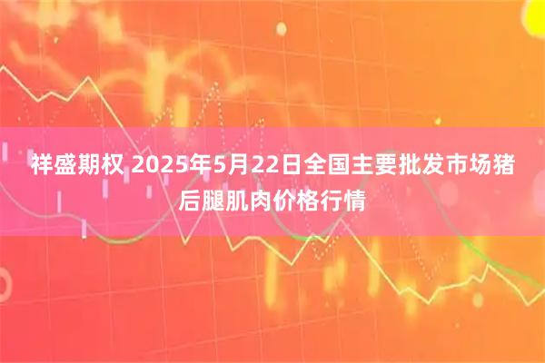 祥盛期权 2025年5月22日全国主要批发市场猪后腿肌肉价格行情