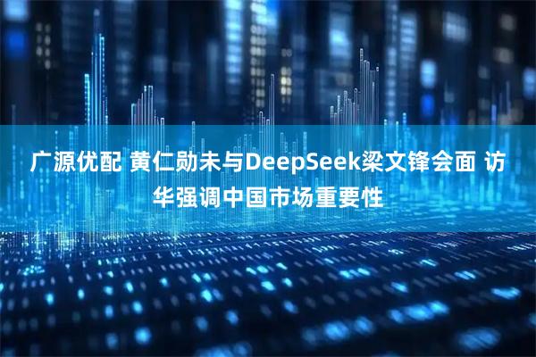 广源优配 黄仁勋未与DeepSeek梁文锋会面 访华强调中国市场重要性