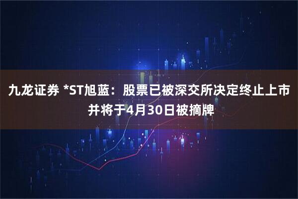 九龙证券 *ST旭蓝：股票已被深交所决定终止上市 并将于4月30日被摘牌