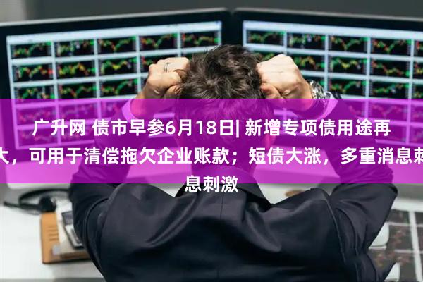 广升网 债市早参6月18日| 新增专项债用途再扩大,可用于清偿拖欠企业账款;短债大涨,多重消息刺激