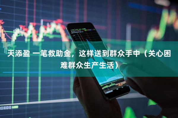 天添盈 一笔救助金,这样送到群众手中(关心困难群众生产生活)