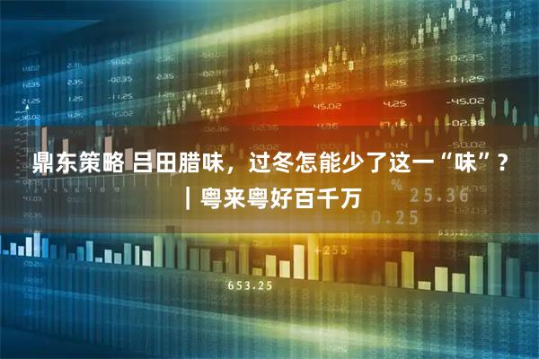 鼎东策略 吕田腊味,过冬怎能少了这一“味”?|粤来粤好百千万