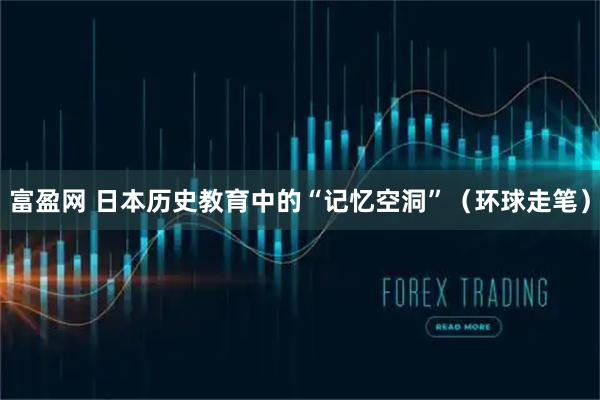 富盈网 日本历史教育中的“记忆空洞”（环球走笔）