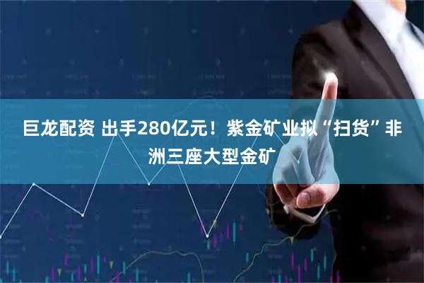 巨龙配资 出手280亿元！紫金矿业拟“扫货”非洲三座大型金矿
