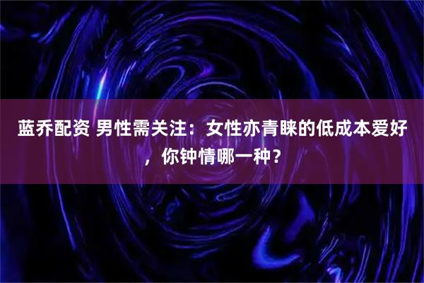 蓝乔配资 男性需关注：女性亦青睐的低成本爱好，你钟情哪一种？