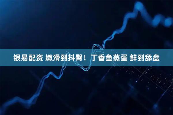 银易配资 嫩滑到抖臀！丁香鱼蒸蛋 鲜到舔盘