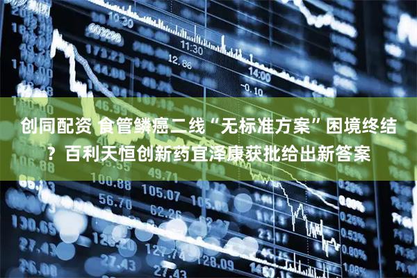 创同配资 食管鳞癌二线“无标准方案”困境终结?百利天恒创新药宜泽康获批给出新答案