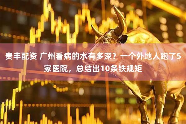 贵丰配资 广州看病的水有多深?一个外地人跑了5家医院,总结出10条铁规矩