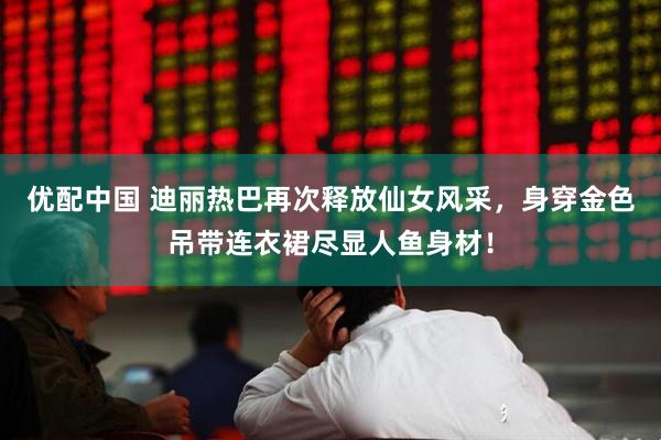 优配中国 迪丽热巴再次释放仙女风采，身穿金色吊带连衣裙尽显人鱼身材！