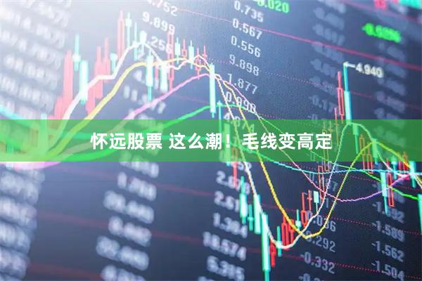 怀远股票 这么潮！毛线变高定