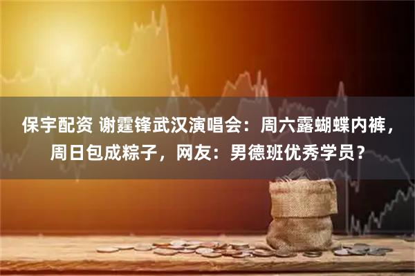保宇配资 谢霆锋武汉演唱会：周六露蝴蝶内裤，周日包成粽子，网友：男德班优秀学员？